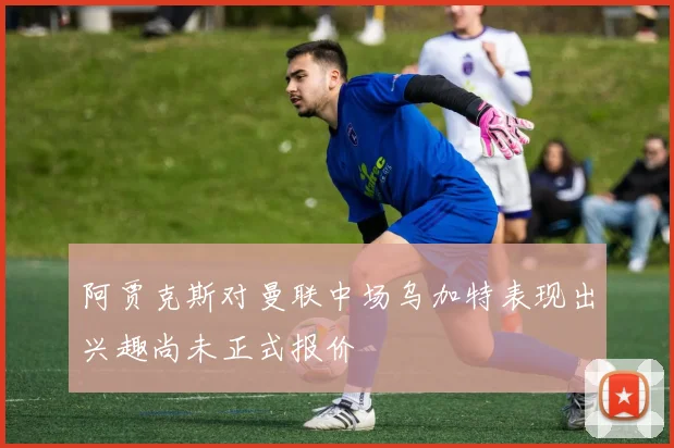 阿贾克斯对曼联中场乌加特表现出兴趣尚未正式报价