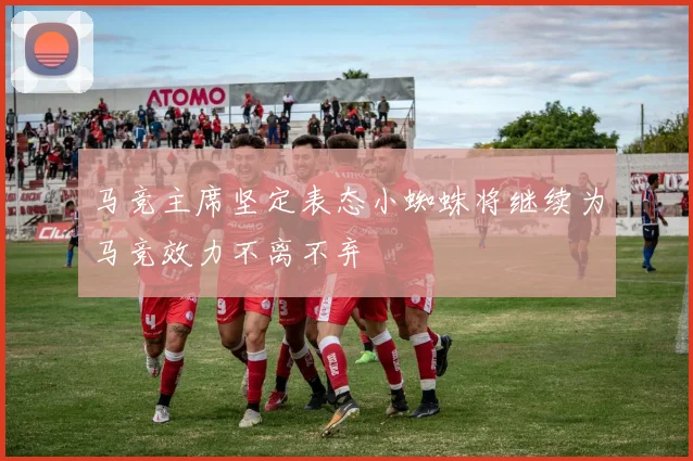 马竞主席坚定表态小蜘蛛将继续为马竞效力不离不弃