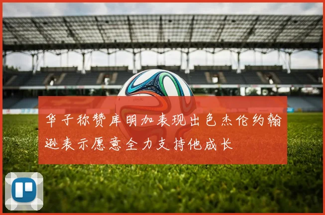 华子称赞库明加表现出色杰伦约翰逊表示愿意全力支持他成长