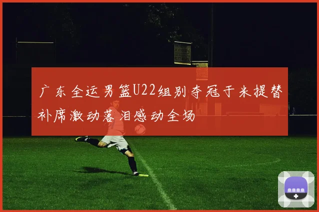 广东全运男篮U22组别夺冠于米提替补席激动落泪感动全场