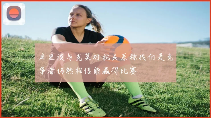 库里谈与克莱对抗关系称我们是竞争者仍然相信能赢得比赛