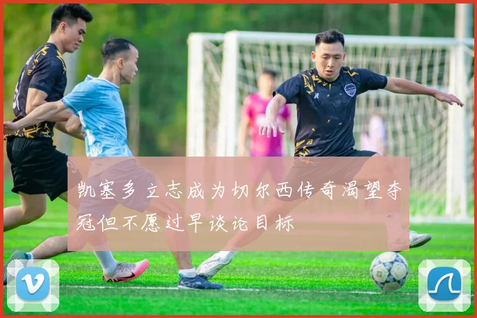 凯塞多立志成为切尔西传奇渴望夺冠但不愿过早谈论目标