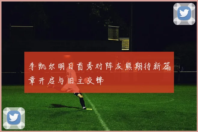 李凯尔明日首秀对阵灰熊期待新篇章开启与旧主交锋