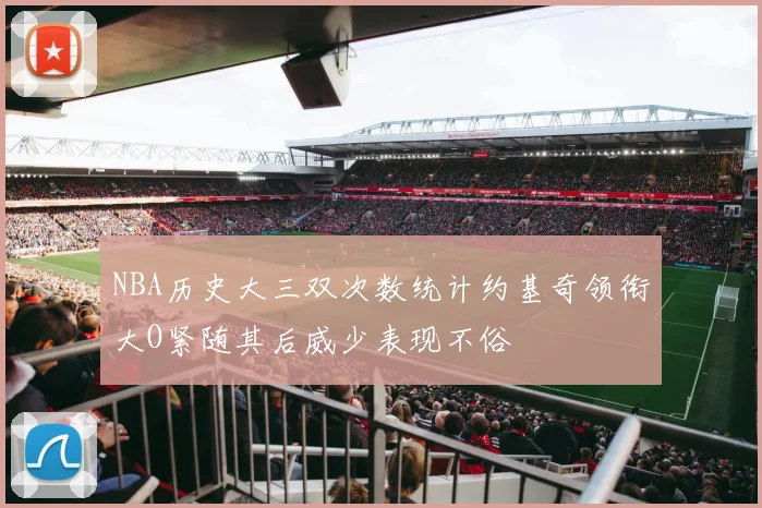 NBA历史大三双次数统计约基奇领衔大O紧随其后威少表现不俗