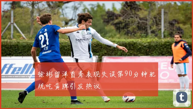 徐彬留洋首秀表现失误第90分钟犯规吃黄牌引发热议