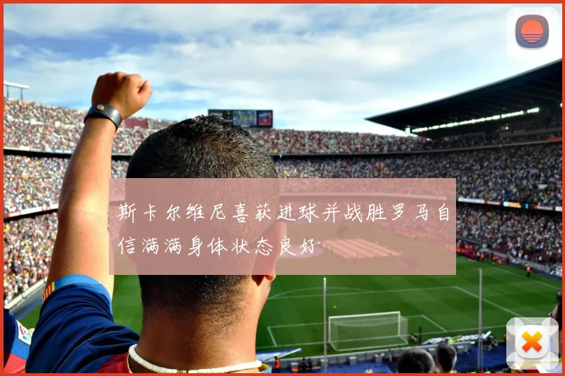 斯卡尔维尼喜获进球并战胜罗马自信满满身体状态良好
