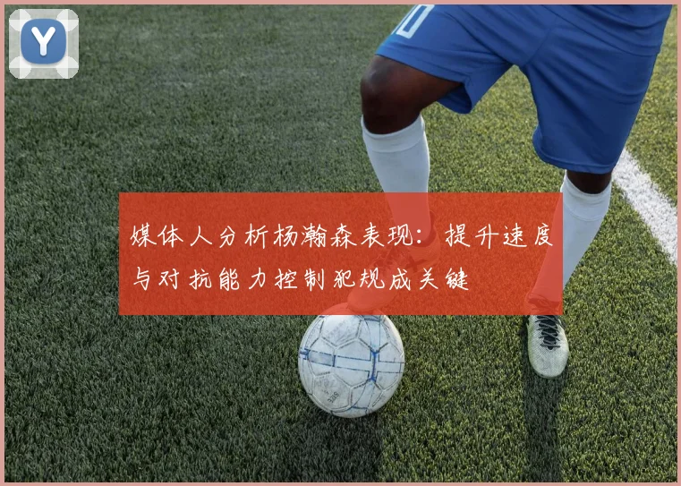 媒体人分析杨瀚森表现：提升速度与对抗能力控制犯规成关键