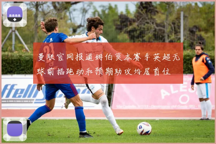 曼联官网报道姆伯莫本赛季英超无球前插跑动和预期助攻均居首位