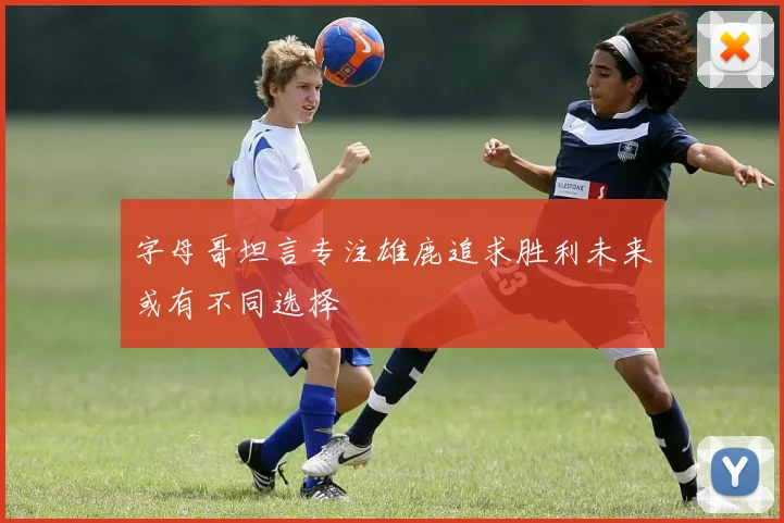 字母哥坦言专注雄鹿追求胜利未来或有不同选择