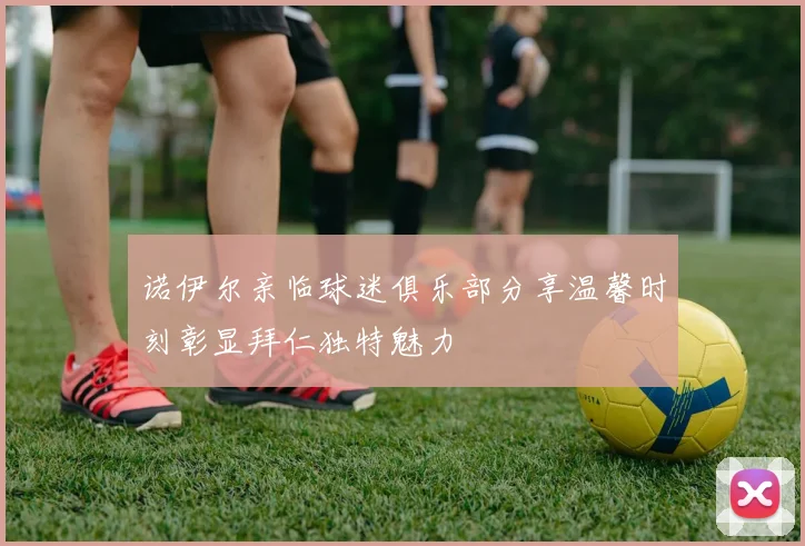 诺伊尔亲临球迷俱乐部分享温馨时刻彰显拜仁独特魅力