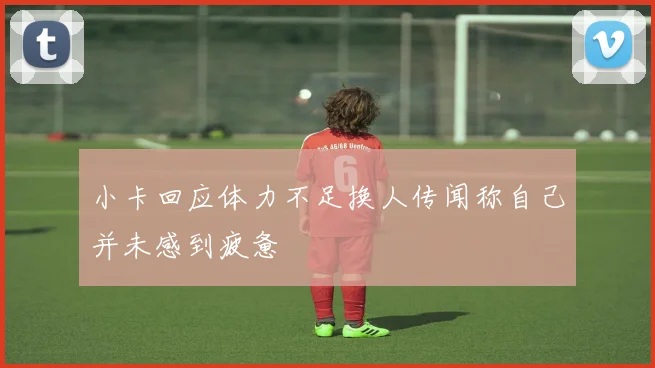 小卡回应体力不足换人传闻称自己并未感到疲惫