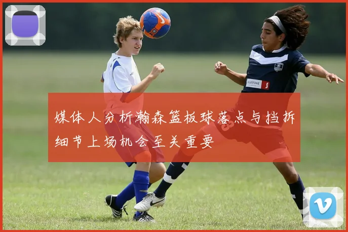 媒体人分析瀚森篮板球落点与挡拆细节上场机会至关重要
