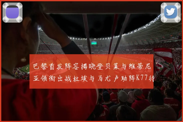 巴黎首发阵容揭晓登贝莱与维蒂尼亚领衔出战杜埃与马尤卢助阵K77待命替补