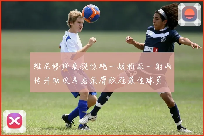 维尼修斯表现惊艳一战斩获一射两传并助攻乌龙荣膺欧冠最佳球员